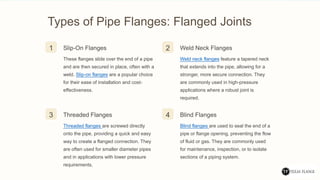 Types of Pipe Flanges: Flanged Joints
1 Slip-On Flanges
These flanges slide over the end of a pipe
and are then secured in place, often with a
weld. Slip-on flanges are a popular choice
for their ease of installation and cost-
effectiveness.
2 Weld Neck Flanges
Weld neck flanges feature a tapered neck
that extends into the pipe, allowing for a
stronger, more secure connection. They
are commonly used in high-pressure
applications where a robust joint is
required.
3 Threaded Flanges
Threaded flanges are screwed directly
onto the pipe, providing a quick and easy
way to create a flanged connection. They
are often used for smaller diameter pipes
and in applications with lower pressure
requirements.
4 Blind Flanges
Blind flanges are used to seal the end of a
pipe or flange opening, preventing the flow
of fluid or gas. They are commonly used
for maintenance, inspection, or to isolate
sections of a piping system.
 