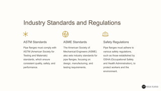 Industry Standards and Regulations
ASTM Standards
Pipe flanges must comply with
ASTM (American Society for
Testing and Materials)
standards, which ensure
consistent quality, safety, and
performance.
ASME Standards
The American Society of
Mechanical Engineers (ASME)
also sets industry standards for
pipe flanges, focusing on
design, manufacturing, and
testing requirements.
Safety Regulations
Pipe flanges must adhere to
various safety regulations,
such as those established by
OSHA (Occupational Safety
and Health Administration), to
protect workers and the
environment.
 