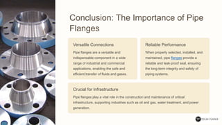 Conclusion: The Importance of Pipe
Flanges
Versatile Connections
Pipe flanges are a versatile and
indispensable component in a wide
range of industrial and commercial
applications, enabling the safe and
efficient transfer of fluids and gases.
Reliable Performance
When properly selected, installed, and
maintained, pipe flanges provide a
reliable and leak-proof seal, ensuring
the long-term integrity and safety of
piping systems.
Crucial for Infrastructure
Pipe flanges play a vital role in the construction and maintenance of critical
infrastructure, supporting industries such as oil and gas, water treatment, and power
generation.
 