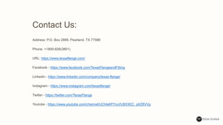 Contact Us:
Address: P.O. Box 2889, Pearland, TX 77588
Phone: +1800-826(3801)
URL: https://www.texasflange.com/
Facebook - https://www.facebook.com/TexasFlangeandFitting
Linkedin - https://www.linkedin.com/company/texas-flange/
Instagram - https://www.instagram.com/texasflange/
Twitter - https://twitter.com/TexasFlange
Youtube - https://www.youtube.com/channel/UCHeKP7nuVLBXXEC_qXZ8VVg
 