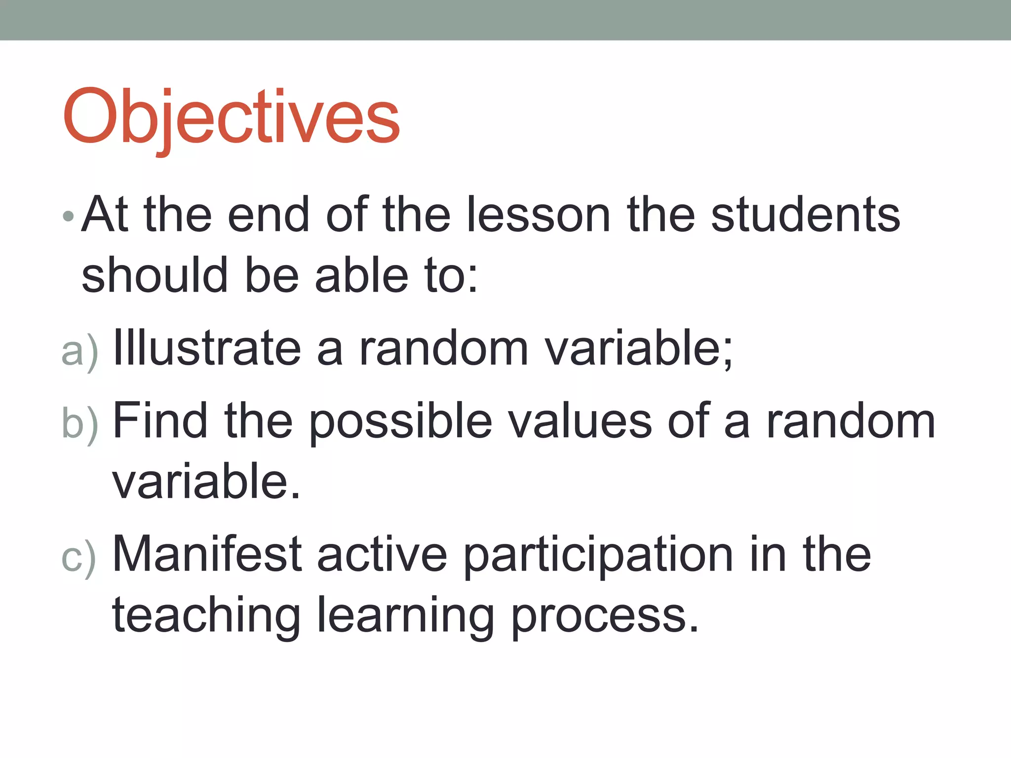 Objectives
•At the end of the lesson the students
should be able to:
a) Illustrate a random variable;
b) Find the possible values of a random
variable.
c) Manifest active participation in the
teaching learning process.
 
