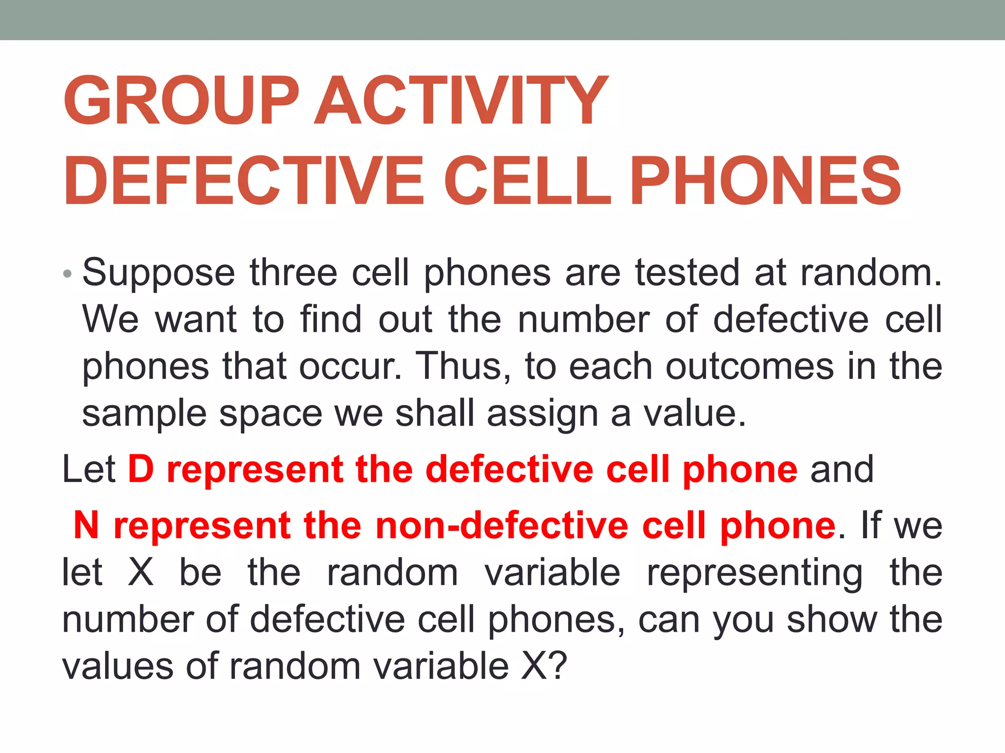 GROUP ACTIVITY
DEFECTIVE CELL PHONES
• Suppose three cell phones are tested at random.
We want to find out the number of defective cell
phones that occur. Thus, to each outcomes in the
sample space we shall assign a value.
Let D represent the defective cell phone and
N represent the non-defective cell phone. If we
let X be the random variable representing the
number of defective cell phones, can you show the
values of random variable X?
 