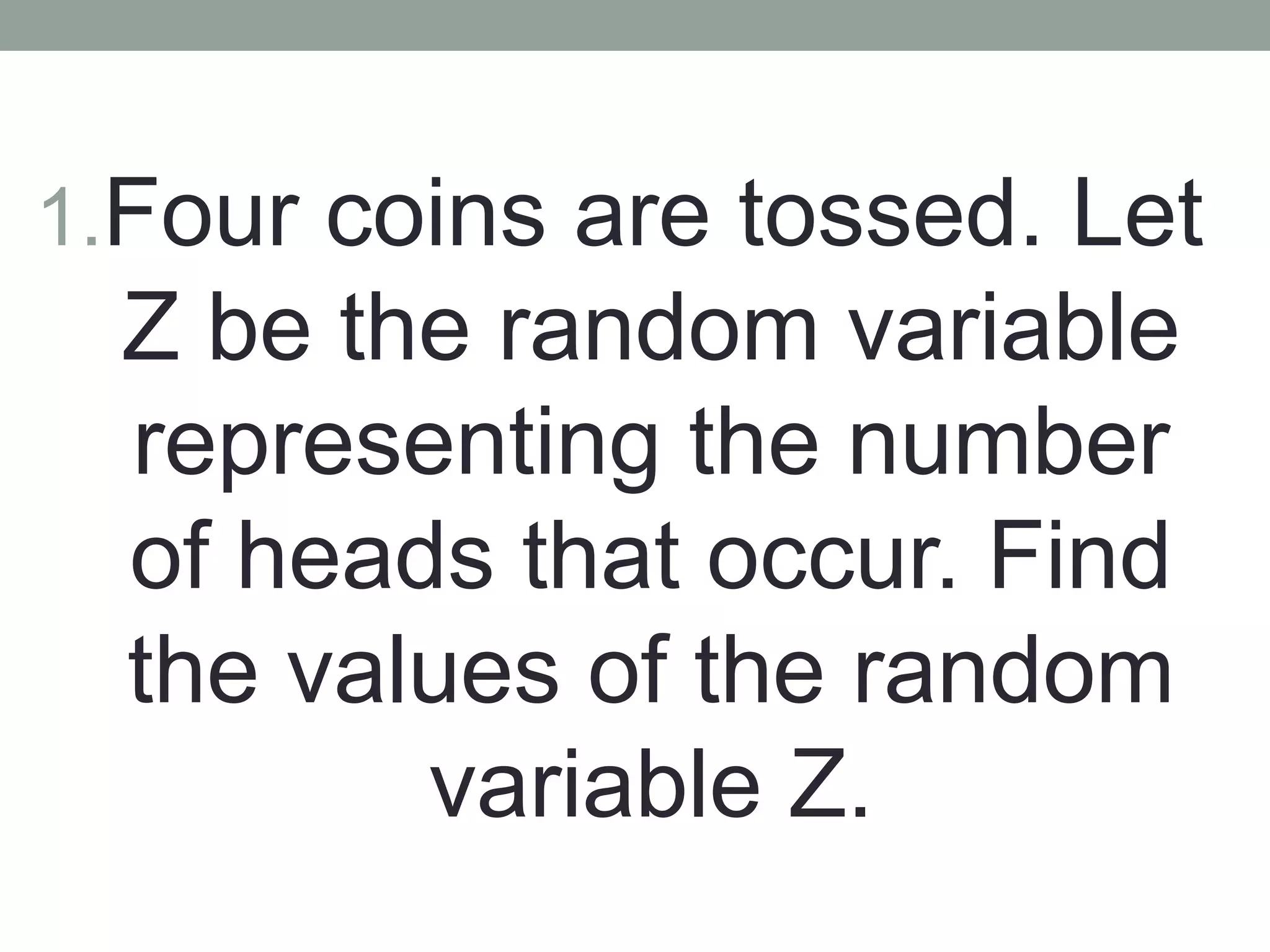 1.Four coins are tossed. Let
Z be the random variable
representing the number
of heads that occur. Find
the values of the random
variable Z.
 