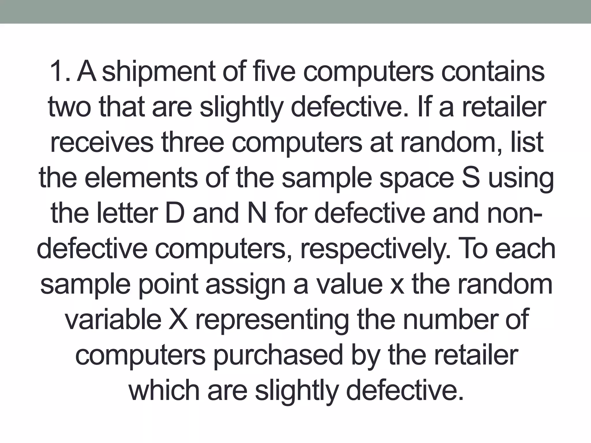1. A shipment of five computers contains
two that are slightly defective. If a retailer
receives three computers at random, list
the elements of the sample space S using
the letter D and N for defective and non-
defective computers, respectively. To each
sample point assign a value x the random
variable X representing the number of
computers purchased by the retailer
which are slightly defective.
 