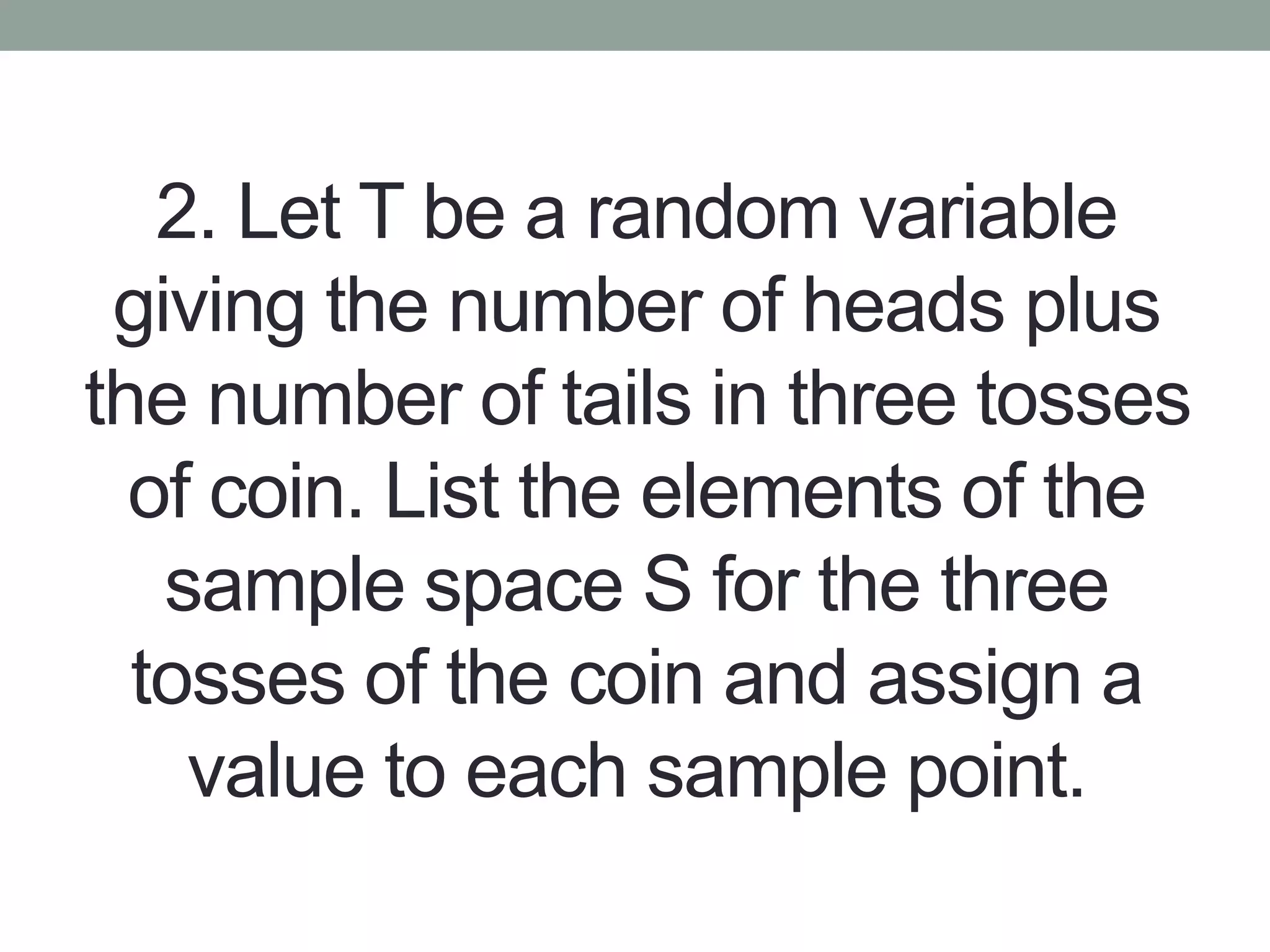 2. Let T be a random variable
giving the number of heads plus
the number of tails in three tosses
of coin. List the elements of the
sample space S for the three
tosses of the coin and assign a
value to each sample point.
 