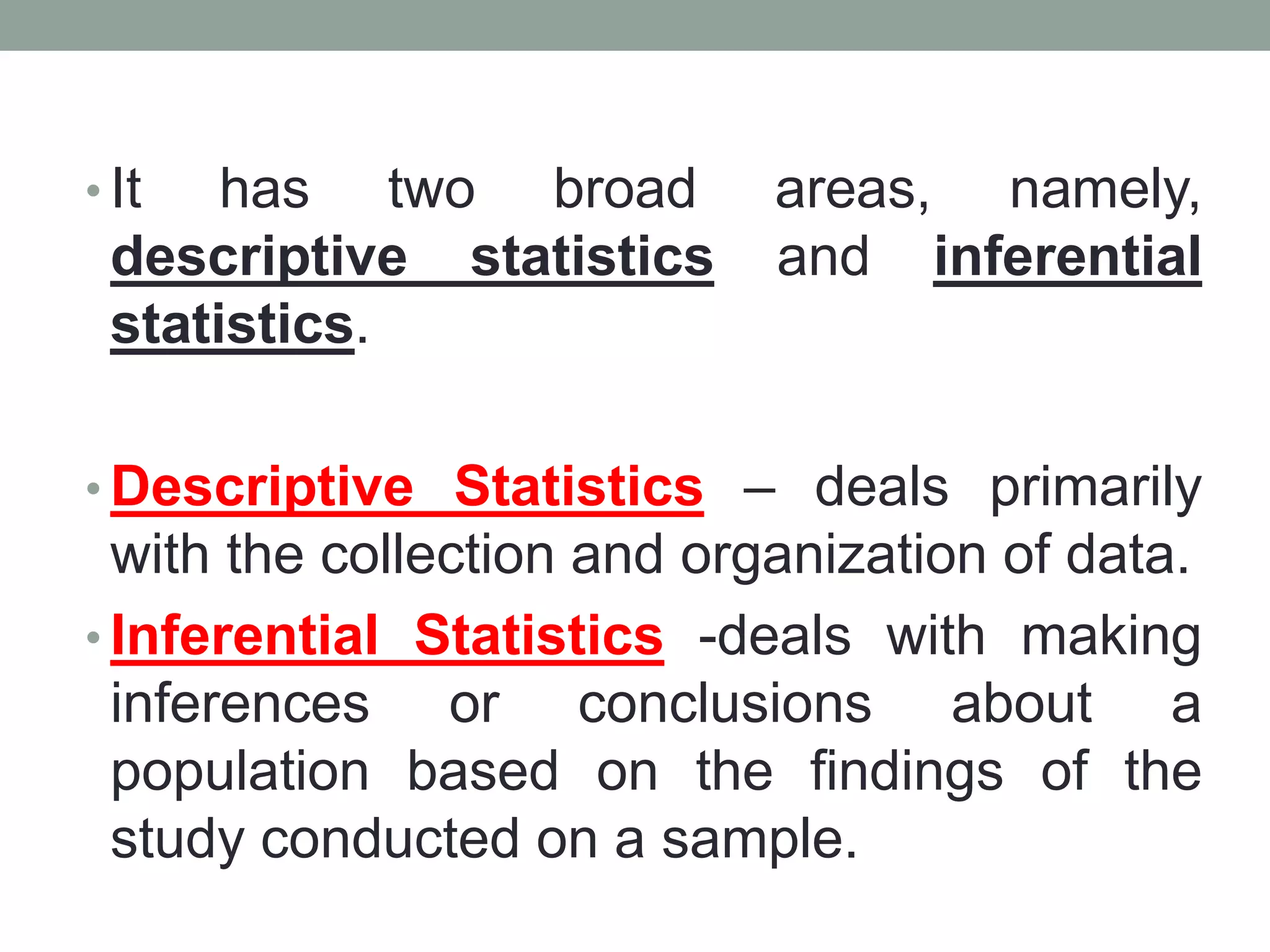 • It has two broad areas, namely,
descriptive statistics and inferential
statistics.
• Descriptive Statistics – deals primarily
with the collection and organization of data.
• Inferential Statistics -deals with making
inferences or conclusions about a
population based on the findings of the
study conducted on a sample.
 
