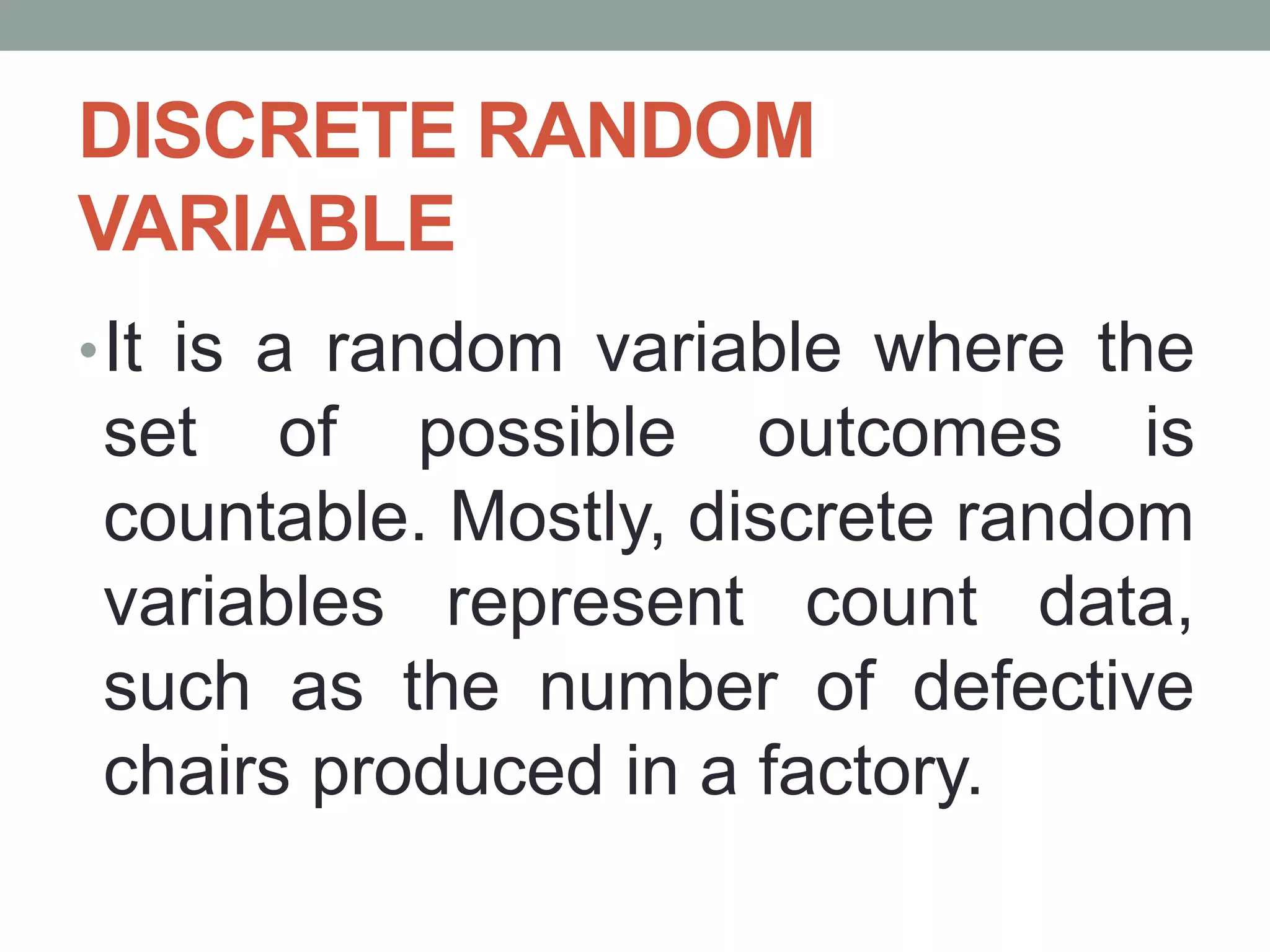 DISCRETE RANDOM
VARIABLE
•It is a random variable where the
set of possible outcomes is
countable. Mostly, discrete random
variables represent count data,
such as the number of defective
chairs produced in a factory.
 