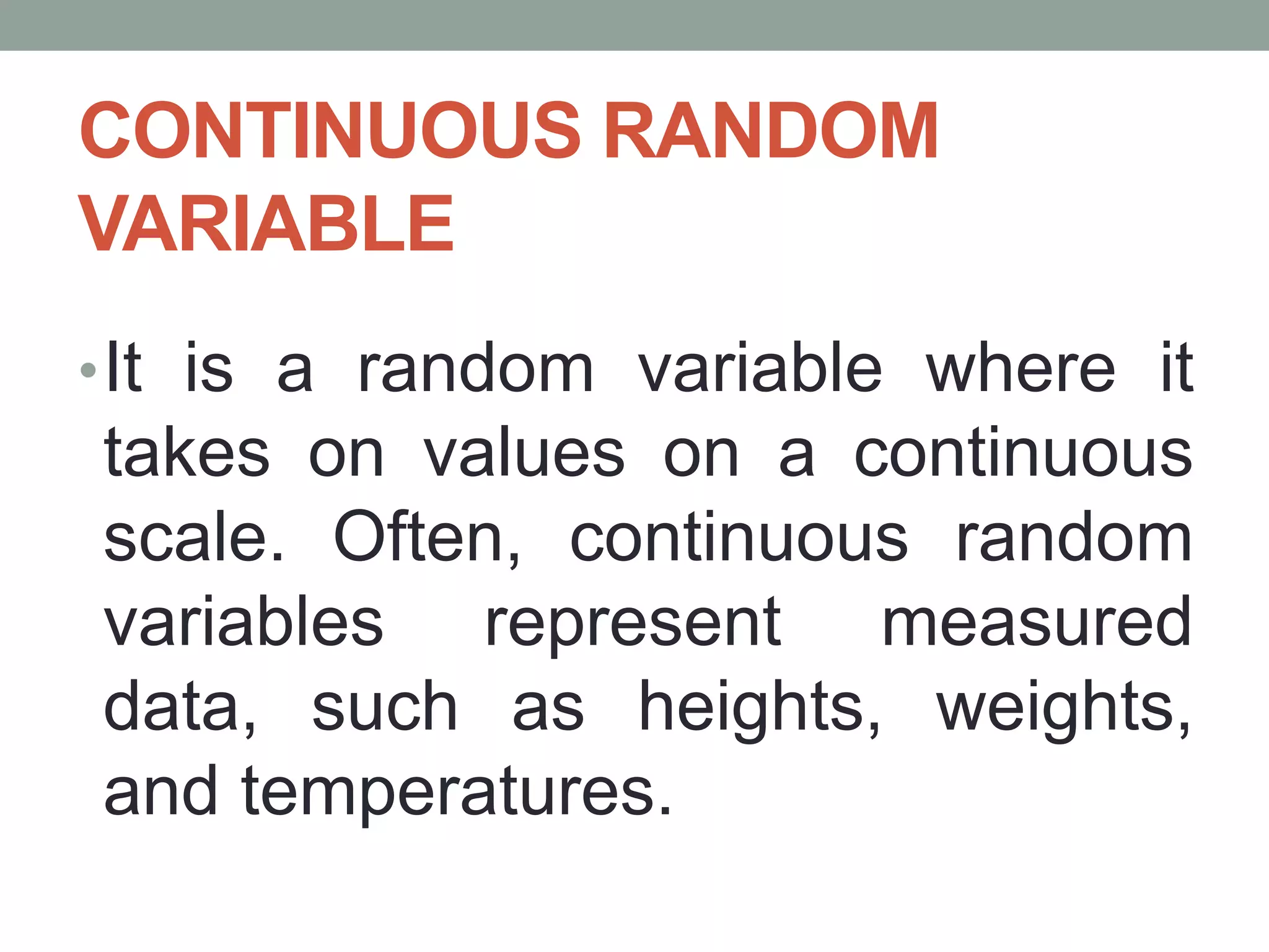 CONTINUOUS RANDOM
VARIABLE
•It is a random variable where it
takes on values on a continuous
scale. Often, continuous random
variables represent measured
data, such as heights, weights,
and temperatures.
 