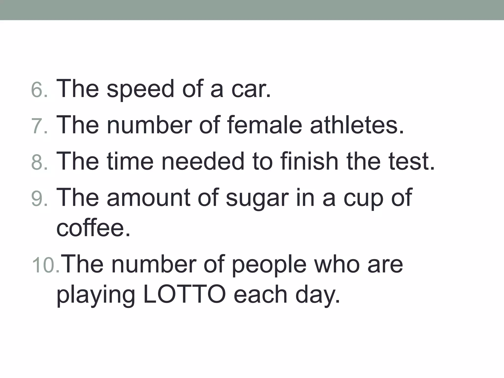 6. The speed of a car.
7. The number of female athletes.
8. The time needed to finish the test.
9. The amount of sugar in a cup of
coffee.
10.The number of people who are
playing LOTTO each day.
 