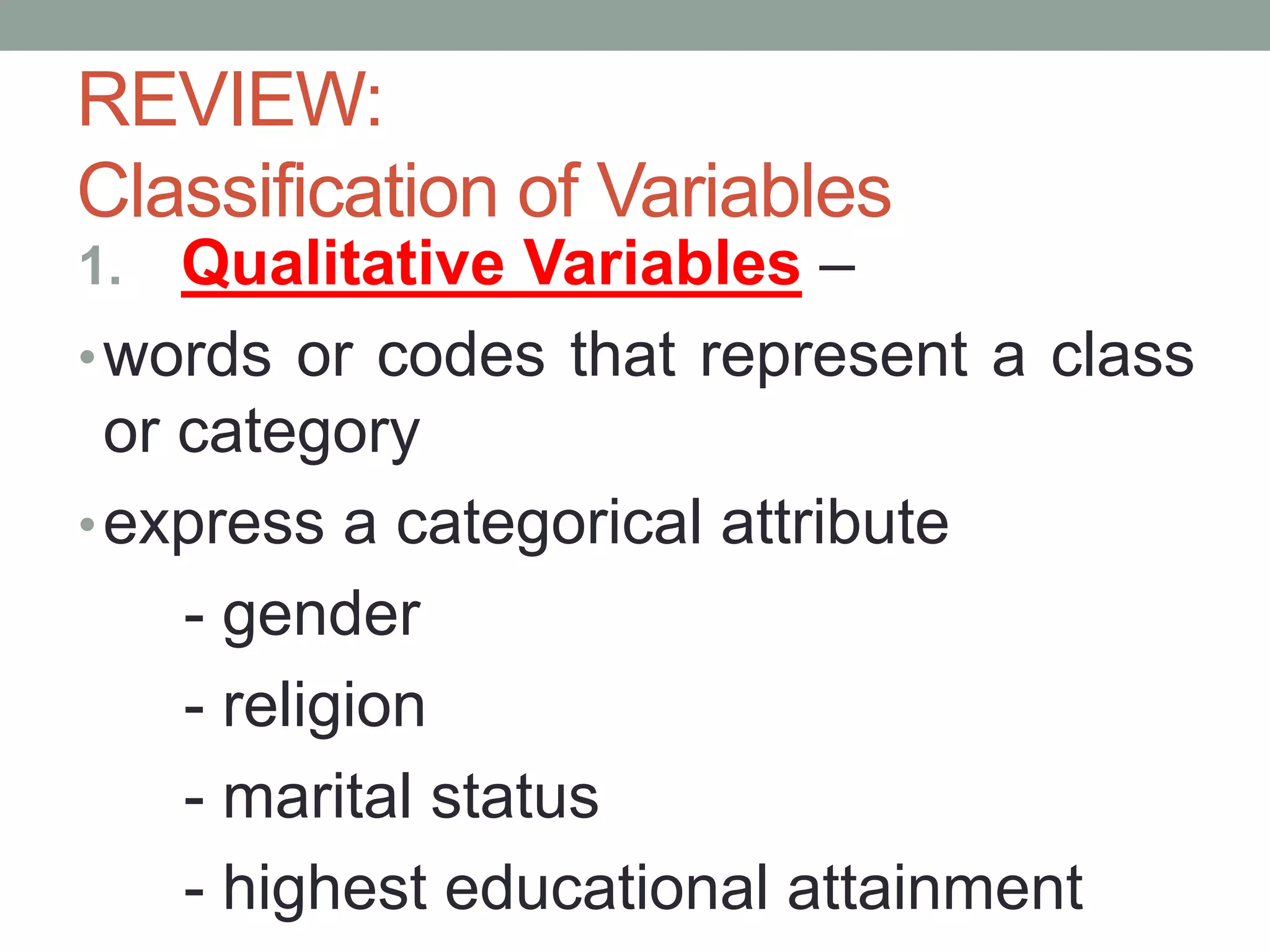 1. Qualitative Variables –
•words or codes that represent a class
or category
•express a categorical attribute
- gender
- religion
- marital status
- highest educational attainment
REVIEW:
Classification of Variables
 
