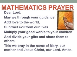 Dear Lord,
May we through your guidance
Add love to the world,
Subtract evil from our lives
Multiply your good works to your children
And divide your gifts and share them to
others.
This we pray in the name of Mary, our
mother and Jesus Christ, our Lord. Amen.
MATHEMATICS PRAYER
 