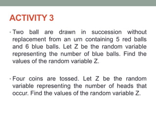 ACTIVITY 3
• Two ball are drawn in succession without
replacement from an urn containing 5 red balls
and 6 blue balls. Let Z be the random variable
representing the number of blue balls. Find the
values of the random variable Z.
• Four coins are tossed. Let Z be the random
variable representing the number of heads that
occur. Find the values of the random variable Z.
 