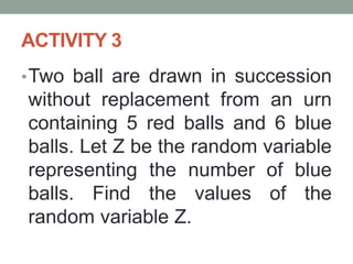 ACTIVITY 3
•Two ball are drawn in succession
without replacement from an urn
containing 5 red balls and 6 blue
balls. Let Z be the random variable
representing the number of blue
balls. Find the values of the
random variable Z.
 