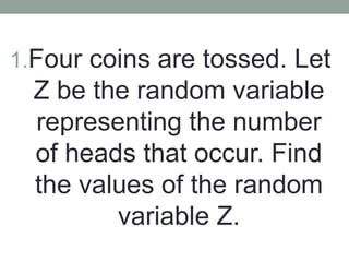 1.Four coins are tossed. Let
Z be the random variable
representing the number
of heads that occur. Find
the values of the random
variable Z.
 