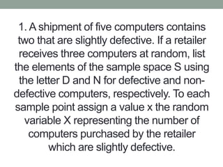 1. A shipment of five computers contains
two that are slightly defective. If a retailer
receives three computers at random, list
the elements of the sample space S using
the letter D and N for defective and non-
defective computers, respectively. To each
sample point assign a value x the random
variable X representing the number of
computers purchased by the retailer
which are slightly defective.
 