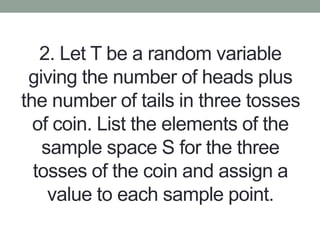 2. Let T be a random variable
giving the number of heads plus
the number of tails in three tosses
of coin. List the elements of the
sample space S for the three
tosses of the coin and assign a
value to each sample point.
 
