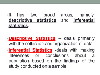 • It has two broad areas, namely,
descriptive statistics and inferential
statistics.
• Descriptive Statistics – deals primarily
with the collection and organization of data.
• Inferential Statistics -deals with making
inferences or conclusions about a
population based on the findings of the
study conducted on a sample.
 