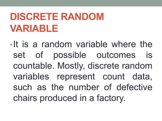 DISCRETE RANDOM
VARIABLE
•It is a random variable where the
set of possible outcomes is
countable. Mostly, discrete random
variables represent count data,
such as the number of defective
chairs produced in a factory.
 