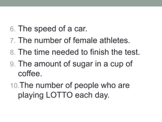 6. The speed of a car.
7. The number of female athletes.
8. The time needed to finish the test.
9. The amount of sugar in a cup of
coffee.
10.The number of people who are
playing LOTTO each day.
 
