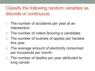 Classify the following random variables as
discrete or continuous.
1. The number of accidents per year at an
intersection.
2. The number of voters favoring a candidate.
3. The number of bushels of apples per hectare
this year.
4. The average amount of electricity consumed
per household per month.
5. The number of deaths per year attributed to
lung cancer
 