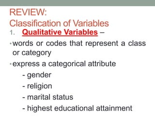 1. Qualitative Variables –
•words or codes that represent a class
or category
•express a categorical attribute
- gender
- religion
- marital status
- highest educational attainment
REVIEW:
Classification of Variables
 