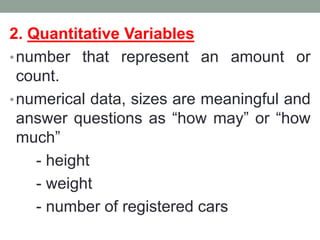 2. Quantitative Variables
•number that represent an amount or
count.
•numerical data, sizes are meaningful and
answer questions as “how may” or “how
much”
- height
- weight
- number of registered cars
 