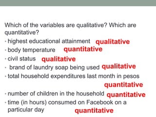 Which of the variables are qualitative? Which are
quantitative?
• highest educational attainment
• body temperature
• civil status
• brand of laundry soap being used
• total household expenditures last month in pesos
• number of children in the household
• time (in hours) consumed on Facebook on a
particular day
qualitative
quantitative
qualitative
qualitative
quantitative
quantitative
quantitative
 