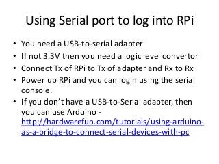 Using Serial port to log into RPi
•
•
•
•

You need a USB-to-serial adapter
If not 3.3V then you need a logic level convertor
Connect Tx of RPi to Tx of adapter and Rx to Rx
Power up RPi and you can login using the serial
console.
• If you don’t have a USB-to-Serial adapter, then
you can use Arduino http://hardwarefun.com/tutorials/using-arduinoas-a-bridge-to-connect-serial-devices-with-pc

 