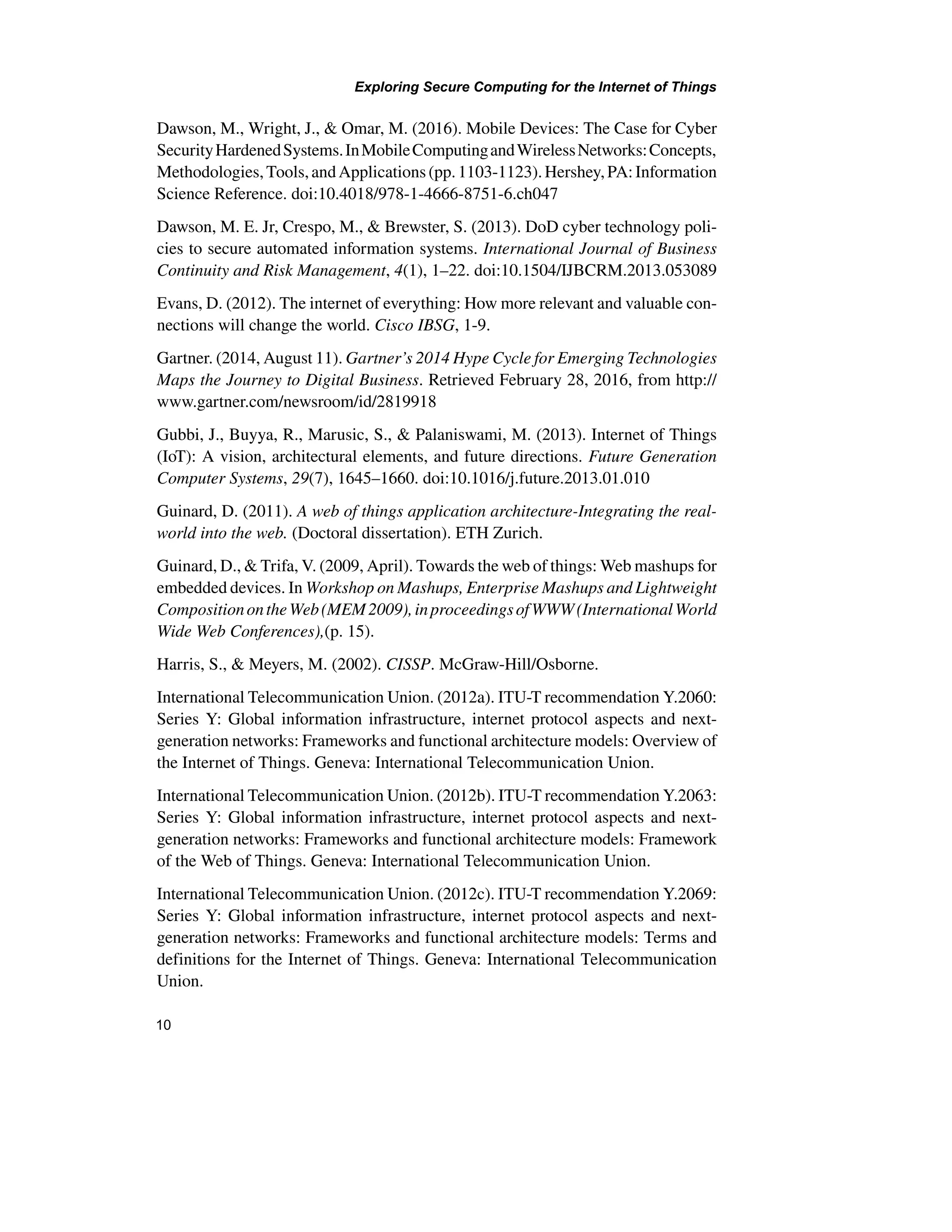 Exploring Secure Computing for the Internet of Things
10
Dawson, M., Wright, J., & Omar, M. (2016). Mobile Devices: The Case for Cyber
SecurityHardenedSystems.InMobileComputingandWirelessNetworks:Concepts,
Methodologies,Tools,andApplications(pp.1103-1123).Hershey,PA:Information
Science Reference. doi:10.4018/978-1-4666-8751-6.ch047
Dawson, M. E. Jr, Crespo, M., & Brewster, S. (2013). DoD cyber technology poli-
cies to secure automated information systems. International Journal of Business
Continuity and Risk Management, 4(1), 1–22. doi:10.1504/IJBCRM.2013.053089
Evans, D. (2012). The internet of everything: How more relevant and valuable con-
nections will change the world. Cisco IBSG, 1-9.
Gartner. (2014, August 11). Gartner’s 2014 Hype Cycle for Emerging Technologies
Maps the Journey to Digital Business. Retrieved February 28, 2016, from http://
www.gartner.com/newsroom/id/2819918
Gubbi, J., Buyya, R., Marusic, S., & Palaniswami, M. (2013). Internet of Things
(IoT): A vision, architectural elements, and future directions. Future Generation
Computer Systems, 29(7), 1645–1660. doi:10.1016/j.future.2013.01.010
Guinard, D. (2011). A web of things application architecture-Integrating the real-
world into the web. (Doctoral dissertation). ETH Zurich.
Guinard, D., & Trifa, V. (2009, April). Towards the web of things: Web mashups for
embedded devices. In Workshop on Mashups, Enterprise Mashups and Lightweight
CompositionontheWeb(MEM2009),inproceedingsofWWW(InternationalWorld
Wide Web Conferences),(p. 15).
Harris, S., & Meyers, M. (2002). CISSP. McGraw-Hill/Osborne.
International Telecommunication Union. (2012a). ITU-T recommendation Y.2060:
Series Y: Global information infrastructure, internet protocol aspects and next-
generation networks: Frameworks and functional architecture models: Overview of
the Internet of Things. Geneva: International Telecommunication Union.
International Telecommunication Union. (2012b). ITU-T recommendation Y.2063:
Series Y: Global information infrastructure, internet protocol aspects and next-
generation networks: Frameworks and functional architecture models: Framework
of the Web of Things. Geneva: International Telecommunication Union.
International Telecommunication Union. (2012c). ITU-T recommendation Y.2069:
Series Y: Global information infrastructure, internet protocol aspects and next-
generation networks: Frameworks and functional architecture models: Terms and
definitions for the Internet of Things. Geneva: International Telecommunication
Union.
 