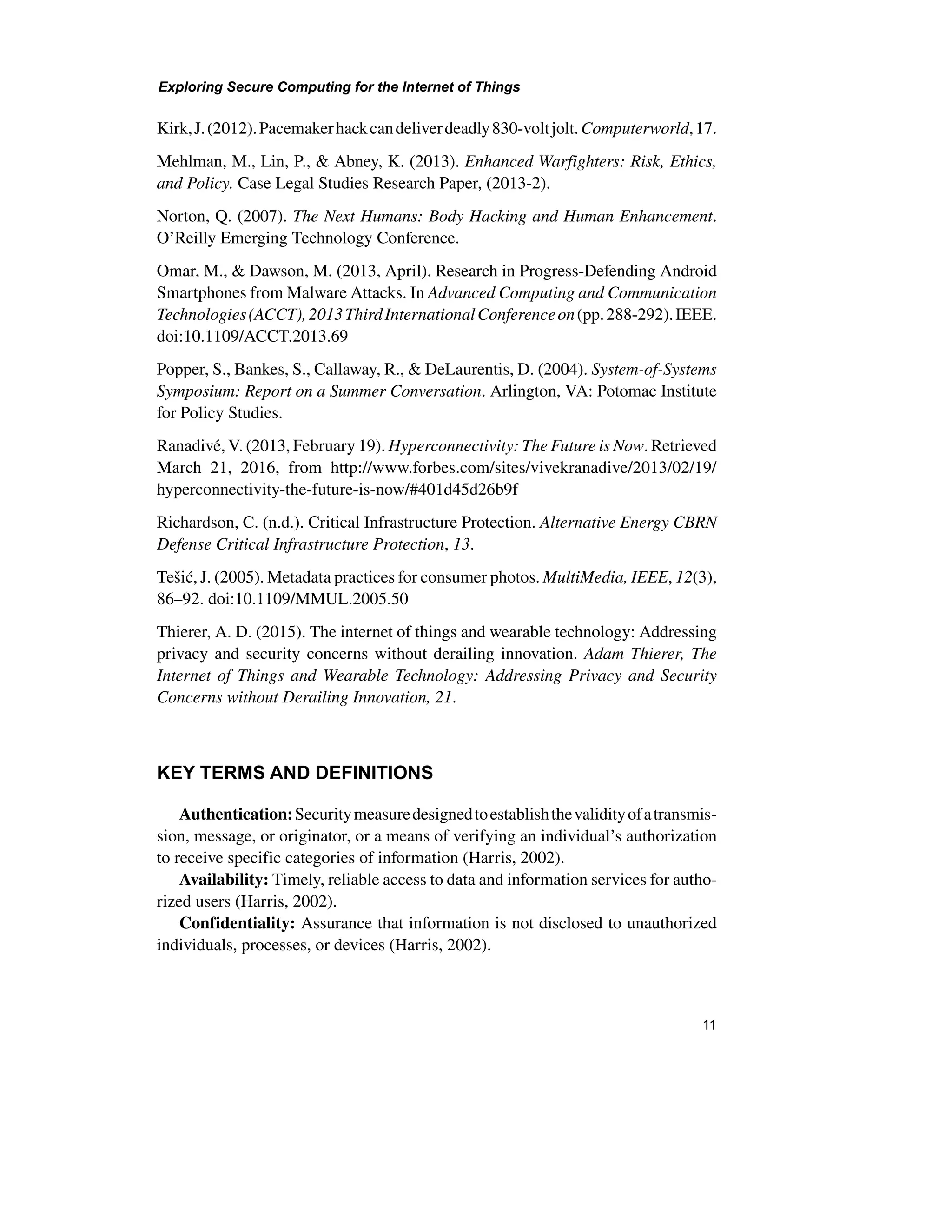 Exploring Secure Computing for the Internet of Things
11
Kirk,J.(2012).Pacemakerhackcandeliverdeadly830-voltjolt.Computerworld,17.
Mehlman, M., Lin, P., & Abney, K. (2013). Enhanced Warfighters: Risk, Ethics,
and Policy. Case Legal Studies Research Paper, (2013-2).
Norton, Q. (2007). The Next Humans: Body Hacking and Human Enhancement.
O’Reilly Emerging Technology Conference.
Omar, M., & Dawson, M. (2013, April). Research in Progress-Defending Android
Smartphones from Malware Attacks. In Advanced Computing and Communication
Technologies(ACCT),2013ThirdInternationalConferenceon(pp.288-292).IEEE.
doi:10.1109/ACCT.2013.69
Popper, S., Bankes, S., Callaway, R., & DeLaurentis, D. (2004). System-of-Systems
Symposium: Report on a Summer Conversation. Arlington, VA: Potomac Institute
for Policy Studies.
Ranadivé, V. (2013, February 19). Hyperconnectivity: The Future is Now. Retrieved
March 21, 2016, from http://www.forbes.com/sites/vivekranadive/2013/02/19/
hyperconnectivity-the-future-is-now/#401d45d26b9f
Richardson, C. (n.d.). Critical Infrastructure Protection. Alternative Energy CBRN
Defense Critical Infrastructure Protection, 13.
Tešić, J. (2005). Metadata practices for consumer photos. MultiMedia, IEEE, 12(3),
86–92. doi:10.1109/MMUL.2005.50
Thierer, A. D. (2015). The internet of things and wearable technology: Addressing
privacy and security concerns without derailing innovation. Adam Thierer, The
Internet of Things and Wearable Technology: Addressing Privacy and Security
Concerns without Derailing Innovation, 21.
KEY TERMS AND DEFINITIONS
Authentication:Securitymeasuredesignedtoestablishthevalidityofatransmis-
sion, message, or originator, or a means of verifying an individual’s authorization
to receive specific categories of information (Harris, 2002).
Availability: Timely, reliable access to data and information services for autho-
rized users (Harris, 2002).
Confidentiality: Assurance that information is not disclosed to unauthorized
individuals, processes, or devices (Harris, 2002).
 
