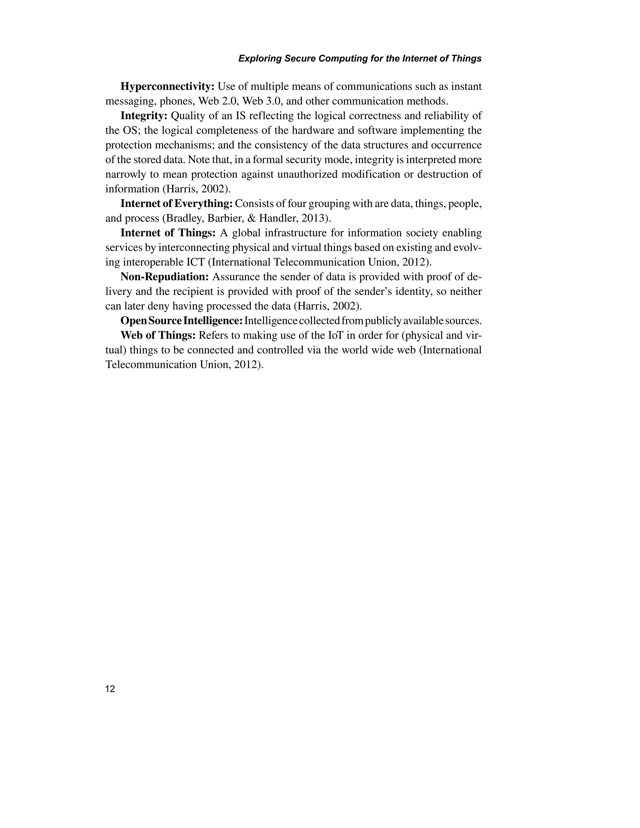 Exploring Secure Computing for the Internet of Things
12
Hyperconnectivity: Use of multiple means of communications such as instant
messaging, phones, Web 2.0, Web 3.0, and other communication methods.
Integrity: Quality of an IS reflecting the logical correctness and reliability of
the OS; the logical completeness of the hardware and software implementing the
protection mechanisms; and the consistency of the data structures and occurrence
of the stored data. Note that, in a formal security mode, integrity is interpreted more
narrowly to mean protection against unauthorized modification or destruction of
information (Harris, 2002).
Internet of Everything: Consists of four grouping with are data, things, people,
and process (Bradley, Barbier, & Handler, 2013).
Internet of Things: A global infrastructure for information society enabling
services by interconnecting physical and virtual things based on existing and evolv-
ing interoperable ICT (International Telecommunication Union, 2012).
Non-Repudiation: Assurance the sender of data is provided with proof of de-
livery and the recipient is provided with proof of the sender’s identity, so neither
can later deny having processed the data (Harris, 2002).
OpenSourceIntelligence:Intelligencecollectedfrompubliclyavailablesources.
Web of Things: Refers to making use of the IoT in order for (physical and vir-
tual) things to be connected and controlled via the world wide web (International
Telecommunication Union, 2012).
 