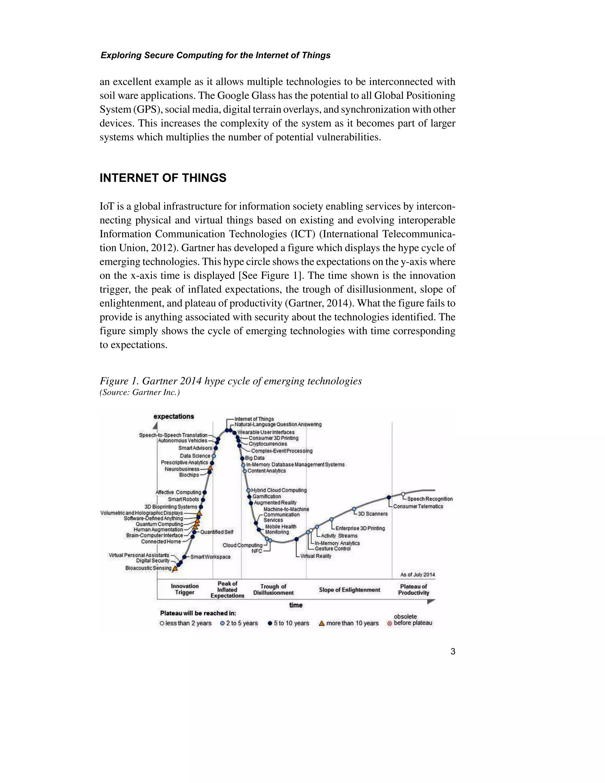 Exploring Secure Computing for the Internet of Things
3
an excellent example as it allows multiple technologies to be interconnected with
soil ware applications. The Google Glass has the potential to all Global Positioning
System (GPS), social media, digital terrain overlays, and synchronization with other
devices. This increases the complexity of the system as it becomes part of larger
systems which multiplies the number of potential vulnerabilities.
INTERNET OF THINGS
IoT is a global infrastructure for information society enabling services by intercon-
necting physical and virtual things based on existing and evolving interoperable
Information Communication Technologies (ICT) (International Telecommunica-
tion Union, 2012). Gartner has developed a figure which displays the hype cycle of
emerging technologies. This hype circle shows the expectations on the y-axis where
on the x-axis time is displayed [See Figure 1]. The time shown is the innovation
trigger, the peak of inflated expectations, the trough of disillusionment, slope of
enlightenment, and plateau of productivity (Gartner, 2014). What the figure fails to
provide is anything associated with security about the technologies identified. The
figure simply shows the cycle of emerging technologies with time corresponding
to expectations.
Figure 1. Gartner 2014 hype cycle of emerging technologies
(Source: Gartner Inc.)
 