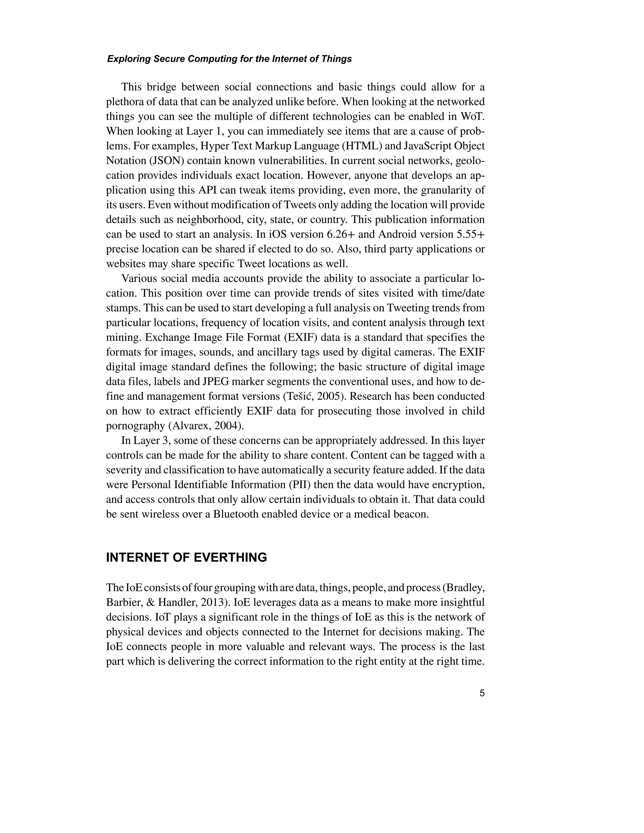 Exploring Secure Computing for the Internet of Things
5
This bridge between social connections and basic things could allow for a
plethora of data that can be analyzed unlike before. When looking at the networked
things you can see the multiple of different technologies can be enabled in WoT.
When looking at Layer 1, you can immediately see items that are a cause of prob-
lems. For examples, Hyper Text Markup Language (HTML) and JavaScript Object
Notation (JSON) contain known vulnerabilities. In current social networks, geolo-
cation provides individuals exact location. However, anyone that develops an ap-
plication using this API can tweak items providing, even more, the granularity of
its users. Even without modification of Tweets only adding the location will provide
details such as neighborhood, city, state, or country. This publication information
can be used to start an analysis. In iOS version 6.26+ and Android version 5.55+
precise location can be shared if elected to do so. Also, third party applications or
websites may share specific Tweet locations as well.
Various social media accounts provide the ability to associate a particular lo-
cation. This position over time can provide trends of sites visited with time/date
stamps. This can be used to start developing a full analysis on Tweeting trends from
particular locations, frequency of location visits, and content analysis through text
mining. Exchange Image File Format (EXIF) data is a standard that specifies the
formats for images, sounds, and ancillary tags used by digital cameras. The EXIF
digital image standard defines the following; the basic structure of digital image
data files, labels and JPEG marker segments the conventional uses, and how to de-
fine and management format versions (Tešić, 2005). Research has been conducted
on how to extract efficiently EXIF data for prosecuting those involved in child
pornography (Alvarex, 2004).
In Layer 3, some of these concerns can be appropriately addressed. In this layer
controls can be made for the ability to share content. Content can be tagged with a
severity and classification to have automatically a security feature added. If the data
were Personal Identifiable Information (PII) then the data would have encryption,
and access controls that only allow certain individuals to obtain it. That data could
be sent wireless over a Bluetooth enabled device or a medical beacon.
INTERNET OF EVERTHING
TheIoEconsistsoffourgroupingwitharedata,things,people,andprocess(Bradley,
Barbier, & Handler, 2013). IoE leverages data as a means to make more insightful
decisions. IoT plays a significant role in the things of IoE as this is the network of
physical devices and objects connected to the Internet for decisions making. The
IoE connects people in more valuable and relevant ways. The process is the last
part which is delivering the correct information to the right entity at the right time.
 