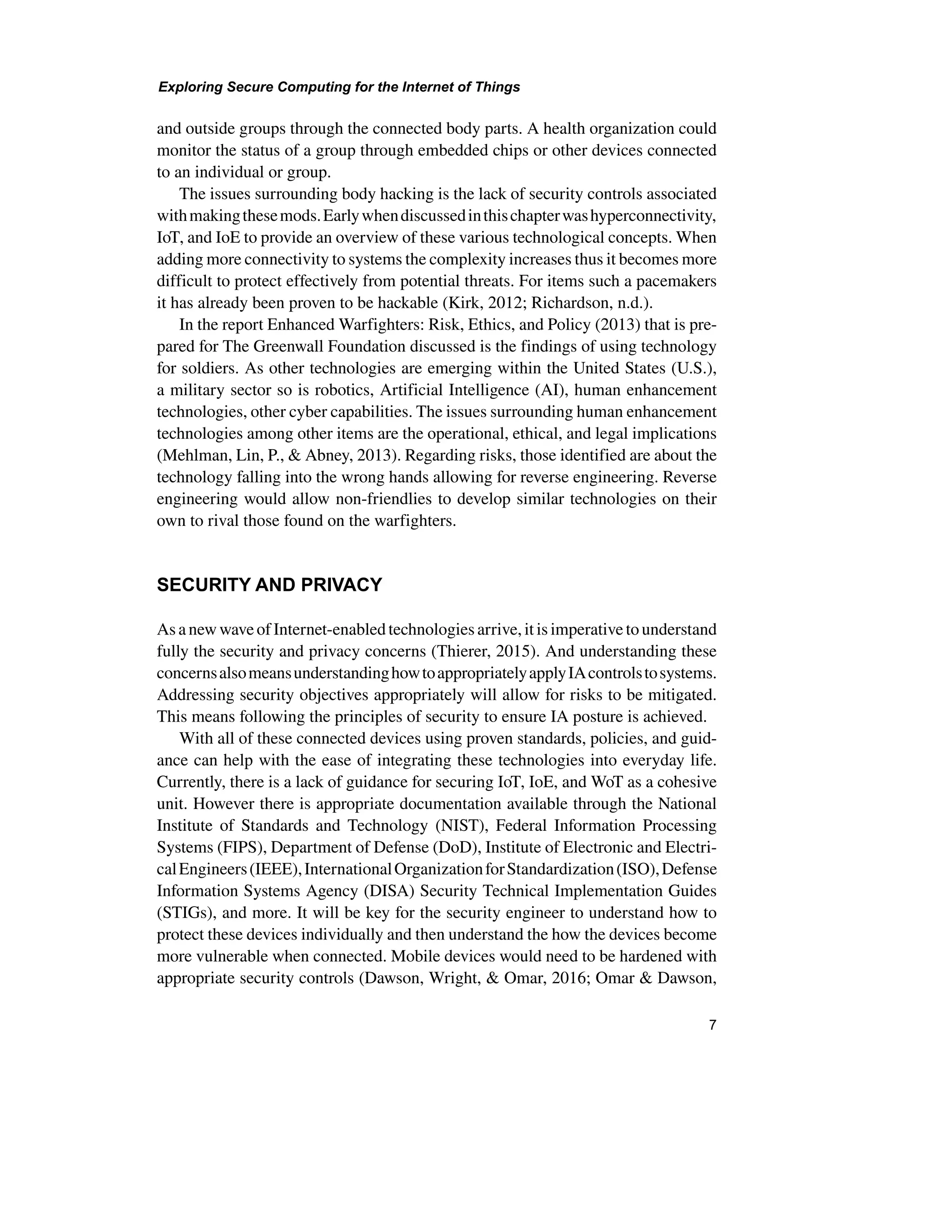 Exploring Secure Computing for the Internet of Things
7
and outside groups through the connected body parts. A health organization could
monitor the status of a group through embedded chips or other devices connected
to an individual or group.
The issues surrounding body hacking is the lack of security controls associated
withmakingthesemods.Earlywhendiscussedinthischapterwashyperconnectivity,
IoT, and IoE to provide an overview of these various technological concepts. When
adding more connectivity to systems the complexity increases thus it becomes more
difficult to protect effectively from potential threats. For items such a pacemakers
it has already been proven to be hackable (Kirk, 2012; Richardson, n.d.).
In the report Enhanced Warfighters: Risk, Ethics, and Policy (2013) that is pre-
pared for The Greenwall Foundation discussed is the findings of using technology
for soldiers. As other technologies are emerging within the United States (U.S.),
a military sector so is robotics, Artificial Intelligence (AI), human enhancement
technologies, other cyber capabilities. The issues surrounding human enhancement
technologies among other items are the operational, ethical, and legal implications
(Mehlman, Lin, P., & Abney, 2013). Regarding risks, those identified are about the
technology falling into the wrong hands allowing for reverse engineering. Reverse
engineering would allow non-friendlies to develop similar technologies on their
own to rival those found on the warfighters.
SECURITY AND PRIVACY
As a new wave of Internet-enabled technologies arrive, it is imperative tounderstand
fully the security and privacy concerns (Thierer, 2015). And understanding these
concernsalsomeansunderstandinghowtoappropriatelyapplyIAcontrolstosystems.
Addressing security objectives appropriately will allow for risks to be mitigated.
This means following the principles of security to ensure IA posture is achieved.
With all of these connected devices using proven standards, policies, and guid-
ance can help with the ease of integrating these technologies into everyday life.
Currently, there is a lack of guidance for securing IoT, IoE, and WoT as a cohesive
unit. However there is appropriate documentation available through the National
Institute of Standards and Technology (NIST), Federal Information Processing
Systems (FIPS), Department of Defense (DoD), Institute of Electronic and Electri-
calEngineers(IEEE),InternationalOrganizationforStandardization(ISO),Defense
Information Systems Agency (DISA) Security Technical Implementation Guides
(STIGs), and more. It will be key for the security engineer to understand how to
protect these devices individually and then understand the how the devices become
more vulnerable when connected. Mobile devices would need to be hardened with
appropriate security controls (Dawson, Wright, & Omar, 2016; Omar & Dawson,
 
