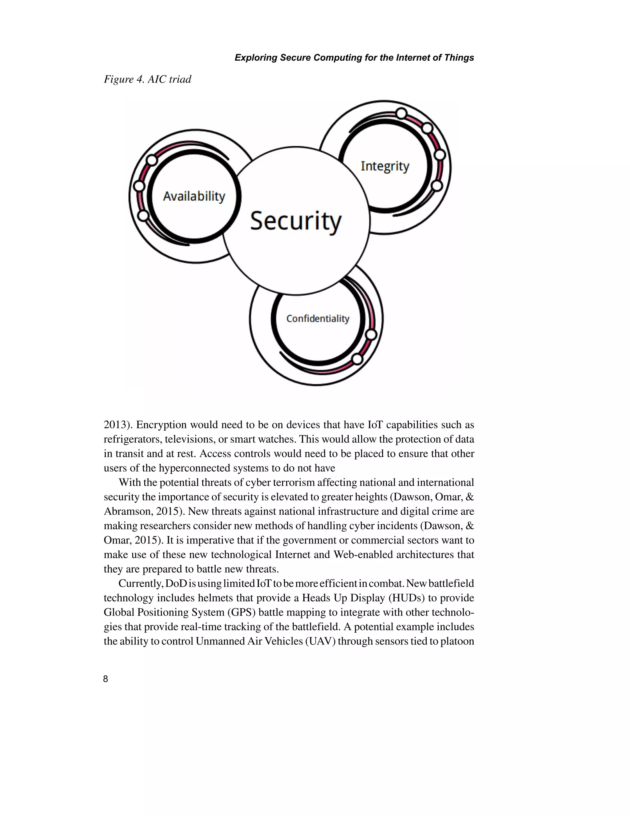 Exploring Secure Computing for the Internet of Things
8
2013). Encryption would need to be on devices that have IoT capabilities such as
refrigerators, televisions, or smart watches. This would allow the protection of data
in transit and at rest. Access controls would need to be placed to ensure that other
users of the hyperconnected systems to do not have
With the potential threats of cyber terrorism affecting national and international
security the importance of security is elevated to greater heights (Dawson, Omar, &
Abramson, 2015). New threats against national infrastructure and digital crime are
making researchers consider new methods of handling cyber incidents (Dawson, &
Omar, 2015). It is imperative that if the government or commercial sectors want to
make use of these new technological Internet and Web-enabled architectures that
they are prepared to battle new threats.
Currently,DoDisusinglimitedIoTtobemoreefficientincombat.Newbattlefield
technology includes helmets that provide a Heads Up Display (HUDs) to provide
Global Positioning System (GPS) battle mapping to integrate with other technolo-
gies that provide real-time tracking of the battlefield. A potential example includes
the ability to control Unmanned Air Vehicles (UAV) through sensors tied to platoon
Figure 4. AIC triad
 