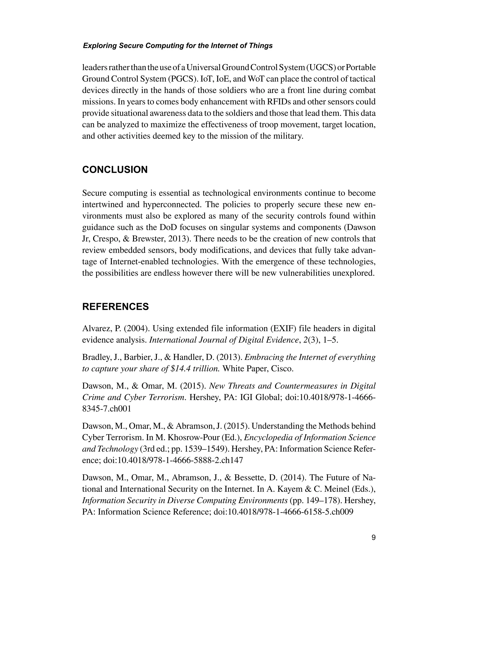 Exploring Secure Computing for the Internet of Things
9
leadersratherthantheuseofaUniversalGroundControlSystem(UGCS)orPortable
Ground Control System (PGCS). IoT, IoE, and WoT can place the control of tactical
devices directly in the hands of those soldiers who are a front line during combat
missions. In years to comes body enhancement with RFIDs and other sensors could
provide situational awareness data to the soldiers and those that lead them. This data
can be analyzed to maximize the effectiveness of troop movement, target location,
and other activities deemed key to the mission of the military.
CONCLUSION
Secure computing is essential as technological environments continue to become
intertwined and hyperconnected. The policies to properly secure these new en-
vironments must also be explored as many of the security controls found within
guidance such as the DoD focuses on singular systems and components (Dawson
Jr, Crespo, & Brewster, 2013). There needs to be the creation of new controls that
review embedded sensors, body modifications, and devices that fully take advan-
tage of Internet-enabled technologies. With the emergence of these technologies,
the possibilities are endless however there will be new vulnerabilities unexplored.
REFERENCES
Alvarez, P. (2004). Using extended file information (EXIF) file headers in digital
evidence analysis. International Journal of Digital Evidence, 2(3), 1–5.
Bradley, J., Barbier, J., & Handler, D. (2013). Embracing the Internet of everything
to capture your share of $14.4 trillion. White Paper, Cisco.
Dawson, M., & Omar, M. (2015). New Threats and Countermeasures in Digital
Crime and Cyber Terrorism. Hershey, PA: IGI Global; doi:10.4018/978-1-4666-
8345-7.ch001
Dawson, M., Omar, M., & Abramson, J. (2015). Understanding the Methods behind
Cyber Terrorism. In M. Khosrow-Pour (Ed.), Encyclopedia of Information Science
and Technology (3rd ed.; pp. 1539–1549). Hershey, PA: Information Science Refer-
ence; doi:10.4018/978-1-4666-5888-2.ch147
Dawson, M., Omar, M., Abramson, J., & Bessette, D. (2014). The Future of Na-
tional and International Security on the Internet. In A. Kayem & C. Meinel (Eds.),
Information Security in Diverse Computing Environments (pp. 149–178). Hershey,
PA: Information Science Reference; doi:10.4018/978-1-4666-6158-5.ch009
 