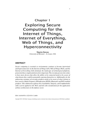 Copyright ©2017, IGI Global. Copying or distributing in print or electronic forms without written permission of IGI Global is prohibited.
DOI: 10.4018/978-1-5225-0741-3.ch001
Chapter 1
1
Exploring Secure
Computing for the
Internet of Things,
Internet of Everything,
Web of Things, and
Hyperconnectivity
ABSTRACT
Secure computing is essential as environments continue to become intertwined
and hyperconnected. As the Internet of Things (IoT), Web of Things (WoT), and the
Internet of Everything (IoE) dominate the landscape of technological platforms,
protectionthesecomplicatednetworksisimportant.Theeverydaypersonwhowishes
to have more devices that allow the ability to be connected needs to be aware of
what threats they could be potentially exposing themselves to. Additionally, for the
unknowing consumer of everyday products needs to be aware of what it means to
have sensors, Radio Frequency IDentification (RFID), Bluetooth, and WiFi enabled
products. This submission explores how Availability, Integrity, and Confidentiality
(AIC) can be applied to IoT, WoT, and IoE with consideration for the application
of these architectures in the defense sector.
Maurice Dawson
University of Missouri – St. Louis, USA
 