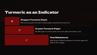 Turmeric as an Indicator
Prepare Turmeric Paste
Mix turmeric powder with water to make a paste, or grind fresh turmeric root.
Create Turmeric Paper
Dip filter paper in turmeric paste until it turns yellow, then allow it to dry.
Test Substances
Apply drops of different substances to turmeric paper and
observe color changes.
 