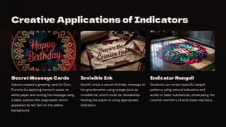 Creative Applications of Indicators
Secret Message Cards
Ashwin created a greeting card for Guru
Purnima by applying turmeric paste on
white paper and writing his message using
a basic solution like soap water, which
appeared as red text on the yellow
background.
Invisible Ink
Keerthi wrote a secret birthday message to
her grandmother using orange juice as
invisible ink, which could be revealed by
heating the paper or using appropriate
indicators.
Indicator Rangoli
Students can create beautiful rangoli
patterns using natural indicators and
acidic or basic substances, showcasing the
colorful chemistry of acid-base reactions.
 