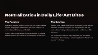 Neutralization in Daily Life: Ant Bites
The Problem
When a red ant bites, it injects formic acid into the skin, causing
redness, stinging pain, and irritation. This acidic substance is
what makes ant bites so uncomfortable.
Different regions have various traditional remedies for treating
ant bites, many of which work on the principle of neutralization.
The Solution
Applying moist baking soda (sodium bicarbonate) to the affected
area helps neutralize the formic acid injected by the ant. The
basic nature of baking soda counteracts the acidic nature of the
ant venom.
This neutralization reaction helps relieve the pain and reduce
inflammation, demonstrating a practical application of acid-base
chemistry in first aid.
 