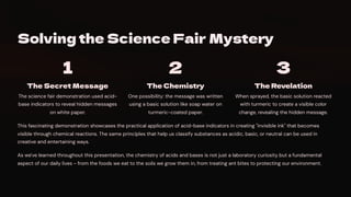 Solving the Science Fair Mystery
1
The Secret Message
The science fair demonstration used acid-
base indicators to reveal hidden messages
on white paper.
2
The Chemistry
One possibility: the message was written
using a basic solution like soap water on
turmeric-coated paper.
3
The Revelation
When sprayed, the basic solution reacted
with turmeric to create a visible color
change, revealing the hidden message.
This fascinating demonstration showcases the practical application of acid-base indicators in creating "invisible ink" that becomes
visible through chemical reactions. The same principles that help us classify substances as acidic, basic, or neutral can be used in
creative and entertaining ways.
As we've learned throughout this presentation, the chemistry of acids and bases is not just a laboratory curiosity but a fundamental
aspect of our daily lives - from the foods we eat to the soils we grow them in, from treating ant bites to protecting our environment.
 
