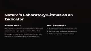 Nature's Laboratory: Litmus as an
Indicator
What is Litmus?
Litmus is a natural substance obtained from lichens. It's available
as a solution or as paper strips in two colors - blue and red.
Litmus paper serves as an acid-base indicator, changing color
when it comes in contact with acidic or basic substances.
How Litmus Works
Blue litmus paper turns red in acidic solutions
Red litmus paper turns blue in basic solutions
Neither changes color in neutral solutions
 