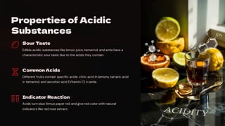 Properties of Acidic
Substances
Sour Taste
Edible acidic substances like lemon juice, tamarind, and amla have a
characteristic sour taste due to the acids they contain.
Common Acids
Different fruits contain specific acids: citric acid in lemons, tartaric acid
in tamarind, and ascorbic acid (Vitamin C) in amla.
Indicator Reaction
Acids turn blue litmus paper red and give red color with natural
indicators like red rose extract.
 