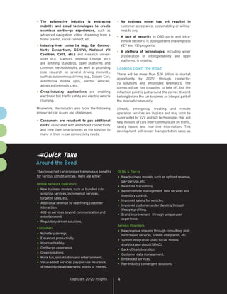 •	 The  automotive industry is embracing                 •	 No   business model has yet resulted in
  mobility and cloud technologies to create                  customer acceptance, sustainability or willing-
  seamless on-the-go experiences, such as                    ness to pay.
  advanced navigation, video streaming from a
  home playlist, social connect, etc.
                                                         •	 A  lack of security in OBD ports and intra-
                                                             vehicle networks is posing severe challenges to
•	 Industry-level  consortia (e.g., Car Connec-              V2V and V2I programs.
  tivity Consortium, GENIVI, National VII
  Coalition, CVIS, etc.) and research univer-
                                                         •	 A   plethora of technologies, including wider
                                                             proliferation of interoperability and open
  sities (e.g., Stanford, Imperial College, etc.)
                                                             platforms, is missing.
  are defining standards, open platforms and
  common methodologies, as well as providing             Looking Down the Road
  core research on several driving elements,
                                                         There will be more than $20 billion in market
  such as autonomous driving (e.g., Google Car),
                                                         opportunity by 20254 through connectiv-
  automotive mobile apps, electric vehicles,
                                                         ity solutions and embedded telematics. The
  advanced telematics, etc.
                                                         connected car has struggled to take off, but the
•	 Cross-industry      applications are enabling         inflection point is just around the corner. It won’t
  electronic toll, traffic safety and electric vehicle   be long before the car becomes an integral part of
  charging.                                              the Internet community.

Meanwhile, the industry also faces the following         Already, emergency, tracking and remote
connected-car issues and challenges:                     operation services are in place and may soon be
                                                         superseded by V2V and V2I technologies that will
•	 Consumers  are reluctant to pay additional            help millions of cars inter-communicate on traffic,
  costs3 associated with embedded connectivity           safety issues and real-time information. This
  and view their smartphones as the solution to          development will render transportation safer, as
  many of their in-car connectivity needs.




    Quick Take
Around the Bend
The connected car promises tremendous benefits           OEMs & Tier-1s
for various constituencies. Here are a few:              •	 New business models, such as upfront revenue,
                                                            pay-per-use, etc.
Mobile Network Operators
                                                         •	 Real-time traceability.
•	 New business models, such as bundled sub-             •	 Better remote management, field services and
   scription services, incremental services,
                                                            inventory control.
   targeted sales, etc.
                                                         •	 Improved safety for vehicles.
•	 Additional revenue by redefining customer             •	 Improved customer understanding through
   interaction.
                                                            lifestyle profiling.
•	 Add-on services beyond communication and              •	 Brand improvement through unique user
   entertainment.
                                                            experience.
•	 Regulatory-driven solutions.
                                                         Service Providers
Customers
                                                         •	 New revenue streams through consulting, plat-
•	 Monetary savings.                                         form-based services, system integration, etc.
•	 Enhanced productivity.                                •	 System integration using social, mobile,
•	 Improved safety.                                         analytics and cloud (SMAC).
•	 On-the-go experience.                                 •	 Back-office integration.
•	 Green solutions.                                      •	 Customer data management.
•	 More fun, socialization and entertainment.            •	 Embedded services.
•	 Value-added services: pay-per-use insurance,          •	 Pan-industry convergent solutions.
  driveability-based warranty, points of interest.


                        cognizant 20-20 insights         4
 