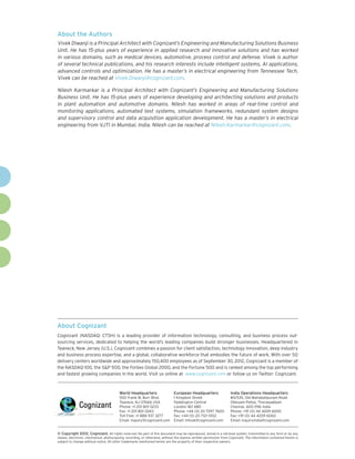 About the Authors
Vivek Diwanji is a Principal Architect with Cognizant’s Engineering and Manufacturing Solutions Business
Unit. He has 15-plus years of experience in applied research and innovative solutions and has worked
in various domains, such as medical devices, automotive, process control and defense. Vivek is author
of several technical publications, and his research interests include intelligent systems, AI applications,
advanced controls and optimization. He has a master’s in electrical engineering from Tennessee Tech.
Vivek can be reached at Vivek.Diwanji@cognizant.com.

Nilesh Karmarkar is a Principal Architect with Cognizant’s Engineering and Manufacturing Solutions
Business Unit. He has 15-plus years of experience developing and architecting solutions and products
in plant automation and automotive domains. Nilesh has worked in areas of real-time control and
monitoring applications, automated test systems, simulation frameworks, redundant system designs
and supervisory control and data acquisition application development. He has a master’s in electrical
engineering from VJTI in Mumbai, India. Nilesh can be reached at Nilesh.Karmarkar@cognizant.com.




About Cognizant
Cognizant (NASDAQ: CTSH) is a leading provider of information technology, consulting, and business process out-
sourcing services, dedicated to helping the world’s leading companies build stronger businesses. Headquartered in
Teaneck, New Jersey (U.S.), Cognizant combines a passion for client satisfaction, technology innovation, deep industry
and business process expertise, and a global, collaborative workforce that embodies the future of work. With over 50
delivery centers worldwide and approximately 150,400 employees as of September 30, 2012, Cognizant is a member of
the NASDAQ-100, the S&P 500, the Forbes Global 2000, and the Fortune 500 and is ranked among the top performing
and fastest growing companies in the world. Visit us online at  www.cognizant.com or follow us on Twitter: Cognizant.



                                         World Headquarters                  European Headquarters                 India Operations Headquarters
                                         500 Frank W. Burr Blvd.             1 Kingdom Street                      #5/535, Old Mahabalipuram Road
                                         Teaneck, NJ 07666 USA               Paddington Central                    Okkiyam Pettai, Thoraipakkam
                                         Phone: +1 201 801 0233              London W2 6BD                         Chennai, 600 096 India
                                         Fax: +1 201 801 0243                Phone: +44 (0) 20 7297 7600           Phone: +91 (0) 44 4209 6000
                                         Toll Free: +1 888 937 3277          Fax: +44 (0) 20 7121 0102             Fax: +91 (0) 44 4209 6060
                                         Email: inquiry@cognizant.com        Email: infouk@cognizant.com           Email: inquiryindia@cognizant.com


©
­­ Copyright 2012, Cognizant. All rights reserved. No part of this document may be reproduced, stored in a retrieval system, transmitted in any form or by any
means, electronic, mechanical, photocopying, recording, or otherwise, without the express written permission from Cognizant. The information contained herein is
subject to change without notice. All other trademarks mentioned herein are the property of their respective owners.
 