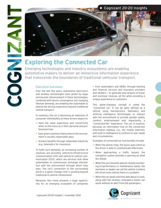 • Cognizant 20-20 Insights




Exploring the Connected Car
Emerging technologies and industry ecosystems are enabling
automotive makers to deliver an immersive information experience
that transcends the boundaries of traditional vehicular transport.

      Executive Summary                                    — from automakers and OEMs, through banking
                                                           and financial services and insurance providers
      Over the last few years, automotive electronics
                                                           and retailers — to generate new streams of linear
      and wireless technologies have grown by leaps
                                                           and nonlinear revenue, all the while providing a
      and bounds.1 Advancement in these technologies,
                                                           unique experience to customers.
      combined with device convergence and changing
      lifestyle demands, are enabling the automobile to    This game-changing concept is called the
      extend the driving experience beyond traditional     “connected car.” It can be aptly defined as a
      vehicle transport.                                   vehicle using mechatronics, telematics and
                                                           artificial intelligence technologies to interact
      In summary, the car is becoming an extension of
                                                           with the environment to provide greater safety,
      consumer individuality, as many drivers expect to:
                                                           comfort, entertainment and, importantly, a
      •	 Have the same experience and connectivity         “connected-life” experience. The car, in essence,
        when on the move as in their personal and pro-     becomes an information hub on the connection
        fessional lives.                                   information highway (i.e., the mobile Internet),
      •	 Gain green solutions that preserve the environ-   with built-in intelligence to conform to user needs
        ment in socially responsible ways.                 and circumstances.

      •	 Achieve benefits through networked industries     Examples of connected-car functionality include:
        (e.g., telematics for insurance).                  •	 When the phone rings, the music goes silent so
                                                             the driver is able to communicate effectively.
      To fulfill such demands, an increasing number of
      solutions are providing vehicle-to-infrastructure    •	 When   approaching a traffic hazard, the
      communication (V2I) and vehicle-to-vehicle com-        navigation system provides a warning on what
      munication (V2V), which are services that allow        lies ahead.
      automobiles to continuously exchange informa-        •	 When the car transmits data for remote monitor-
      tion with the environment through which they           ing of performance or maintenance needs, the
      pass. The car’s connection to the surrounding          mechanic or dealer can call the vehicle in before
      world is a game changer that is growing beyond         the driver even notices there is a problem.
      traditional in-vehicle infotainment.
                                                           •	 When the car sends real-time data about a crash,
      Moreover, this trend presents a huge opportu-          along with the location, emergency teams can
      nity for an emerging ecosystem of companies            assist without an alert from the passengers.




      cognizant 20-20 insights | november 2012
 