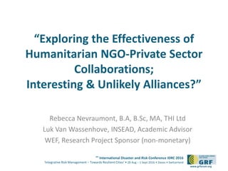 6th
International Disaster and Risk Conference IDRC 2016
‘Integrative Risk Management – Towards Resilient Cities‘ • 28 Aug – 1 Sept 2016 • Davos • Switzerland
www.grforum.org
“Exploring the Effectiveness of
Humanitarian NGO-Private Sector
Collaborations;
Interesting & Unlikely Alliances?”
Rebecca Nevraumont, B.A, B.Sc, MA, THI Ltd
Luk Van Wassenhove, INSEAD, Academic Advisor
WEF, Research Project Sponsor (non-monetary)
 