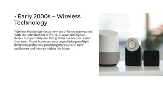 • Early 2000s – Wireless
Technology
Wireless technology sets a new era of home automation.
With the introduction of Wi-Fi, Z-Wave and ZigBee,
device compatibility and integration has become easier
than ever. Smart home systems began linking multiple
devices together and providing more control over
appliances and devices within the home.
 
