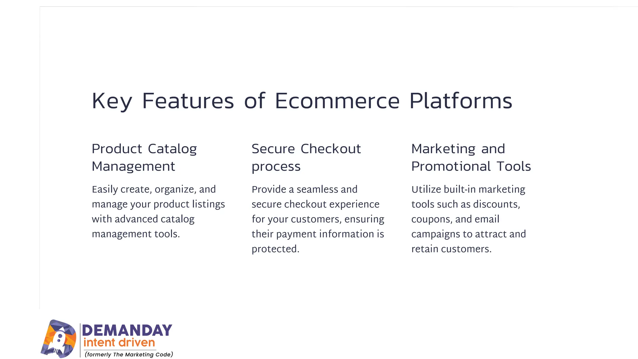 Key Features of Ecommerce Platforms
Product Catalog
Management
Secure Checkout
process
Marketing and
Promotional Tools
Easily create, organize, and
manage your product listings
with advanced catalog
management tools.
Provide a seamless and
secure checkout experience
for your customers, ensuring
their payment information is
protected.
Utilize built-in marketing
tools such as discounts,
coupons, and email
campaigns to attract and
retain customers.
 