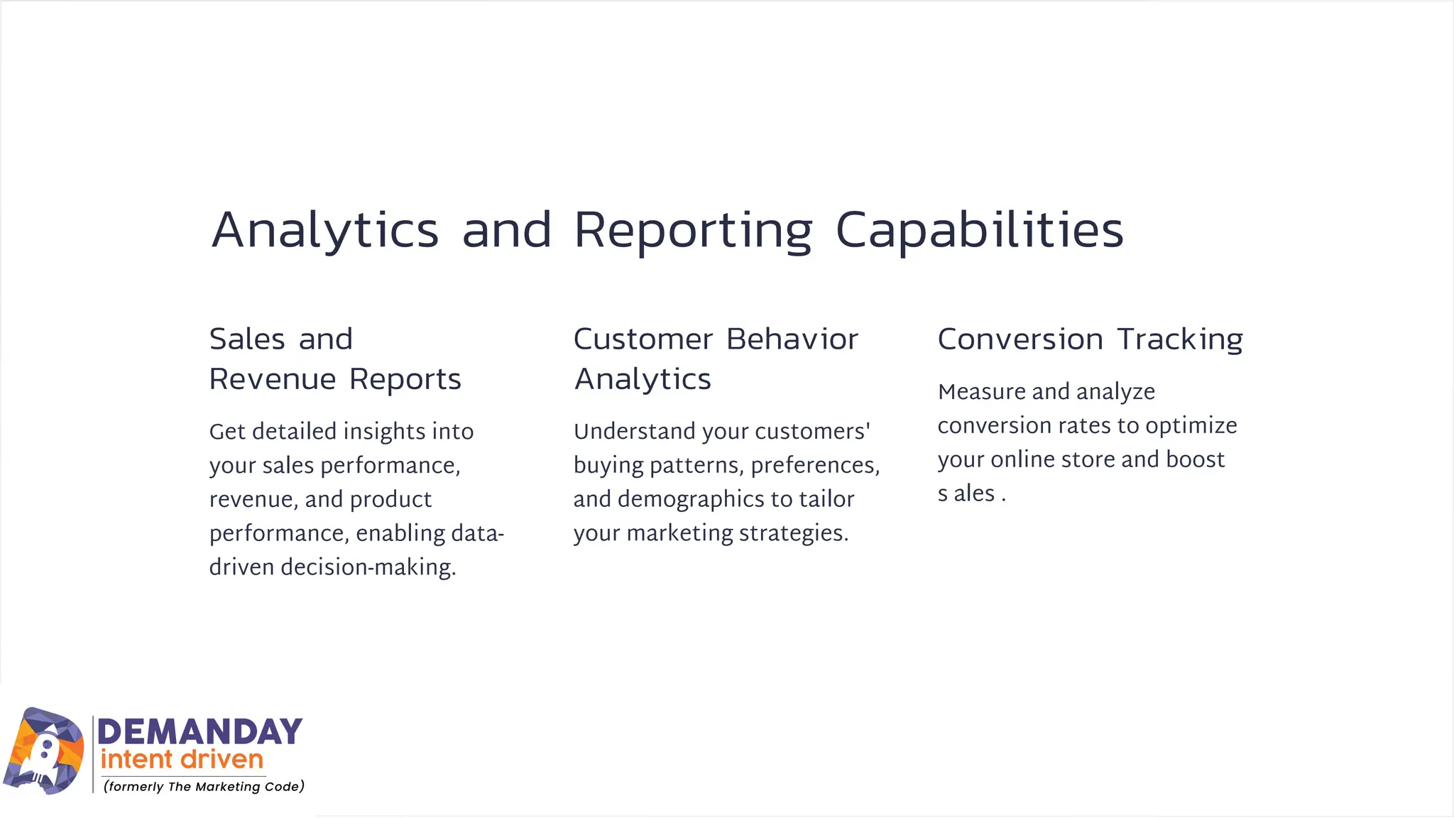 Analytics and Reporting Capabilities
Sales and
Revenue Reports
Customer Behavior
Analytics
Conversion Tracking
Get detailed insights into
your sales performance,
revenue, and product
performance, enabling data-
driven decision-making.
Understand your customers'
buying patterns, preferences,
and demographics to tailor
your marketing strategies.
Measure and analyze
conversion rates to optimize
your online store and boost
s ales .
 